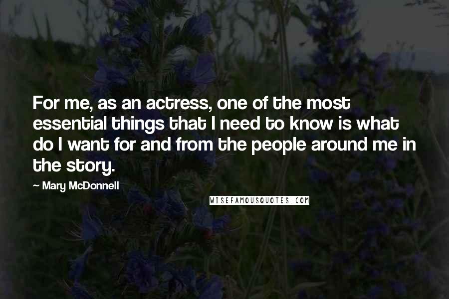 Mary McDonnell Quotes: For me, as an actress, one of the most essential things that I need to know is what do I want for and from the people around me in the story.