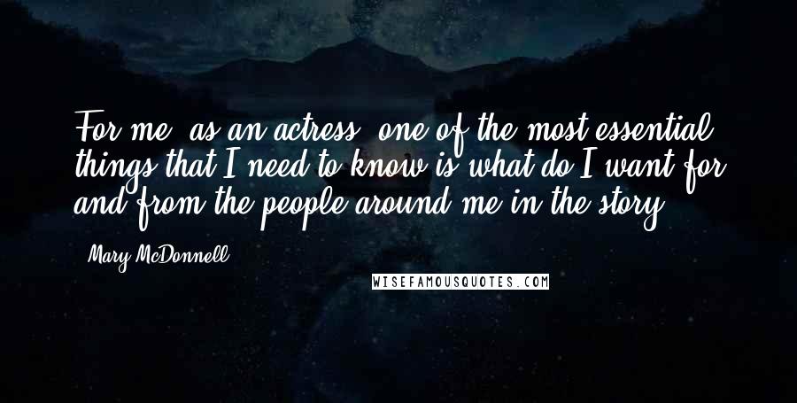 Mary McDonnell Quotes: For me, as an actress, one of the most essential things that I need to know is what do I want for and from the people around me in the story.