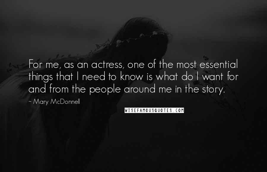 Mary McDonnell Quotes: For me, as an actress, one of the most essential things that I need to know is what do I want for and from the people around me in the story.