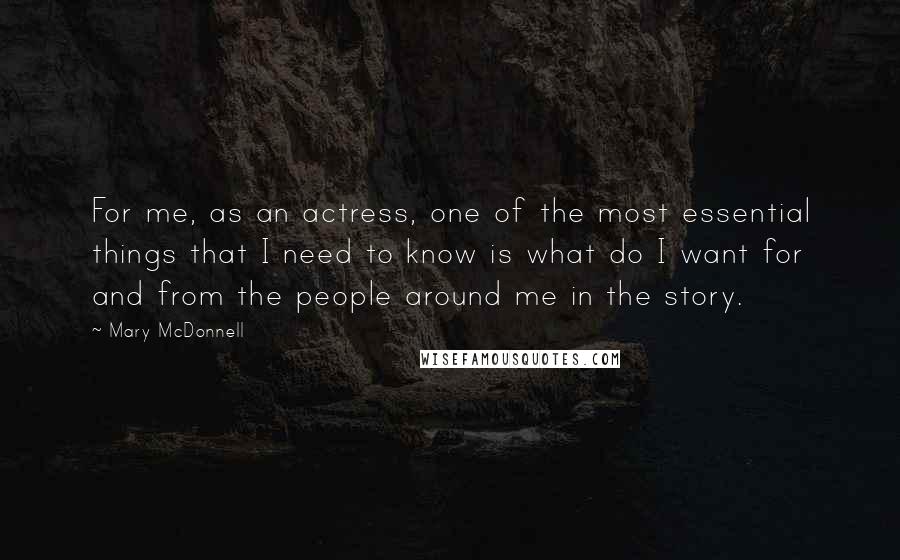 Mary McDonnell Quotes: For me, as an actress, one of the most essential things that I need to know is what do I want for and from the people around me in the story.