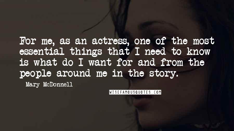 Mary McDonnell Quotes: For me, as an actress, one of the most essential things that I need to know is what do I want for and from the people around me in the story.