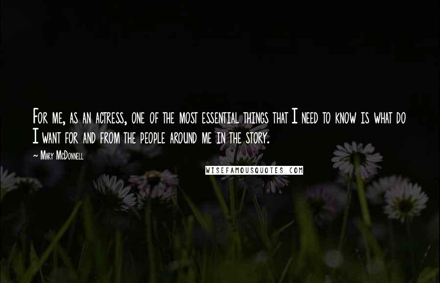 Mary McDonnell Quotes: For me, as an actress, one of the most essential things that I need to know is what do I want for and from the people around me in the story.