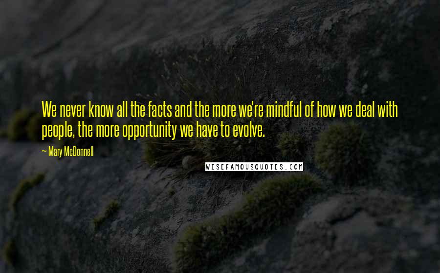 Mary McDonnell Quotes: We never know all the facts and the more we're mindful of how we deal with people, the more opportunity we have to evolve.