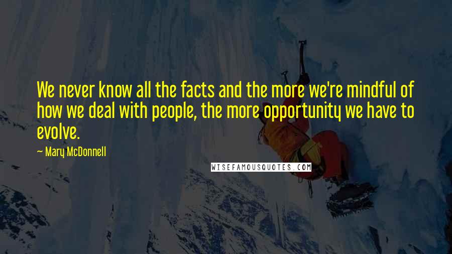 Mary McDonnell Quotes: We never know all the facts and the more we're mindful of how we deal with people, the more opportunity we have to evolve.