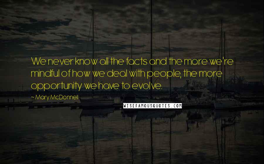 Mary McDonnell Quotes: We never know all the facts and the more we're mindful of how we deal with people, the more opportunity we have to evolve.