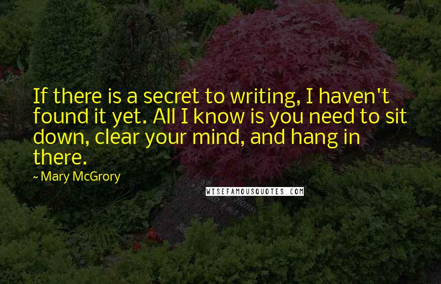 Mary McGrory Quotes: If there is a secret to writing, I haven't found it yet. All I know is you need to sit down, clear your mind, and hang in there.