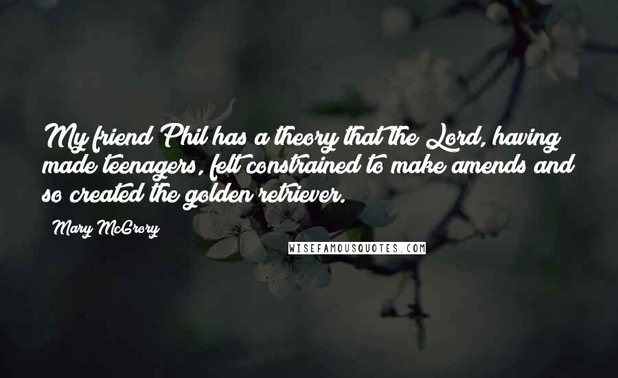 Mary McGrory Quotes: My friend Phil has a theory that the Lord, having made teenagers, felt constrained to make amends and so created the golden retriever.