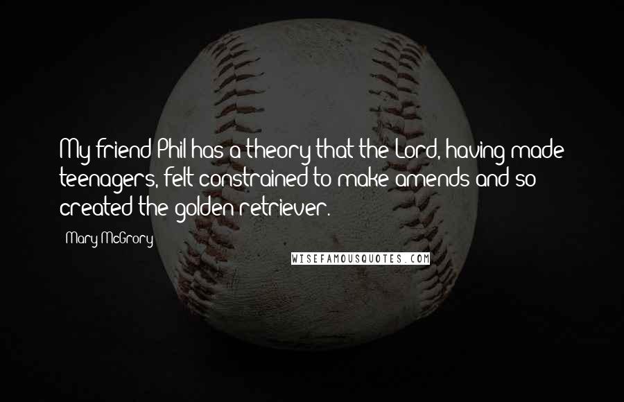 Mary McGrory Quotes: My friend Phil has a theory that the Lord, having made teenagers, felt constrained to make amends and so created the golden retriever.