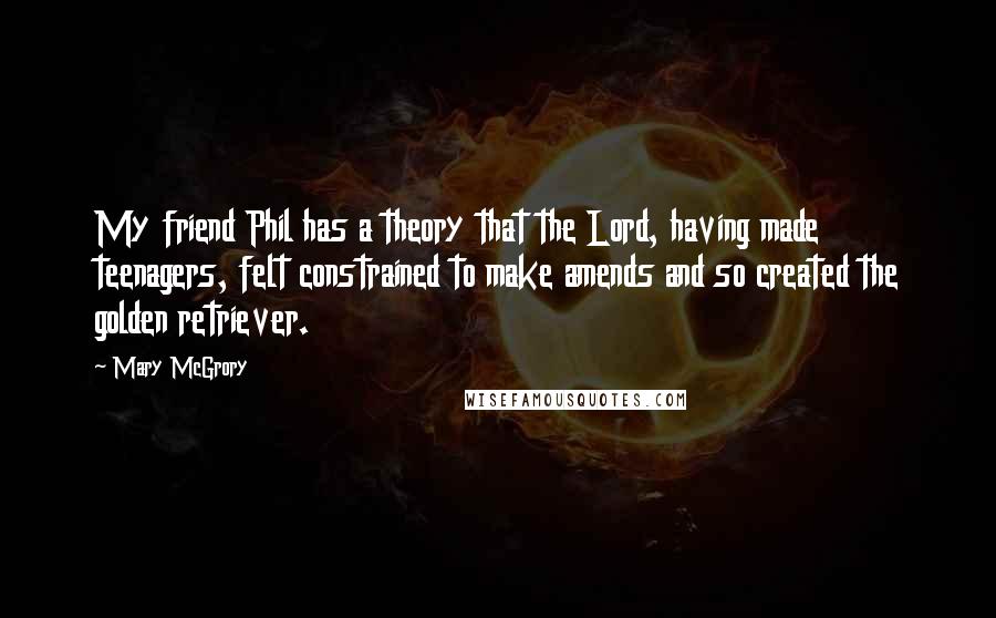 Mary McGrory Quotes: My friend Phil has a theory that the Lord, having made teenagers, felt constrained to make amends and so created the golden retriever.