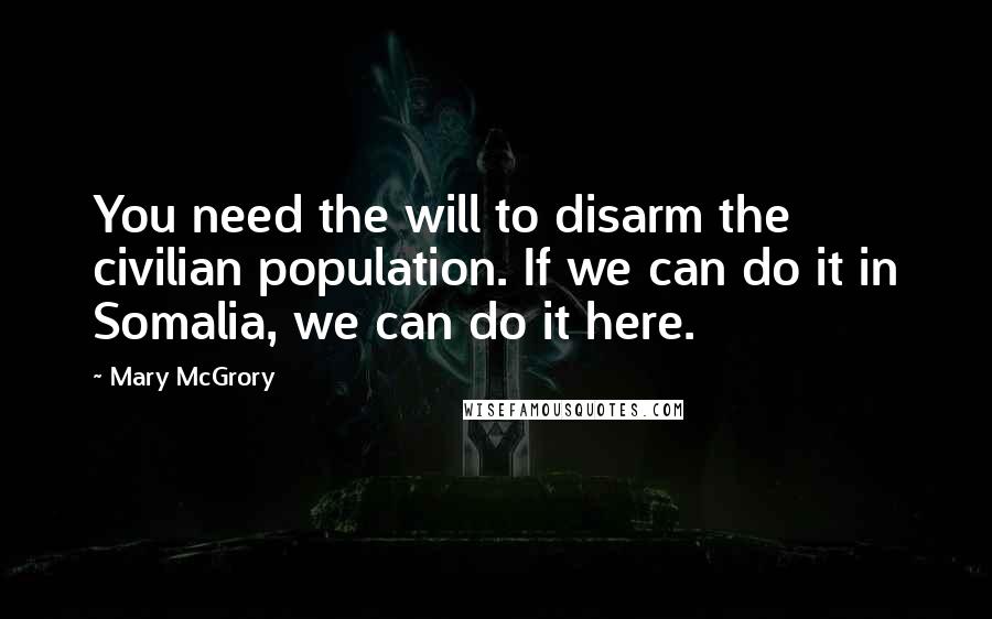 Mary McGrory Quotes: You need the will to disarm the civilian population. If we can do it in Somalia, we can do it here.