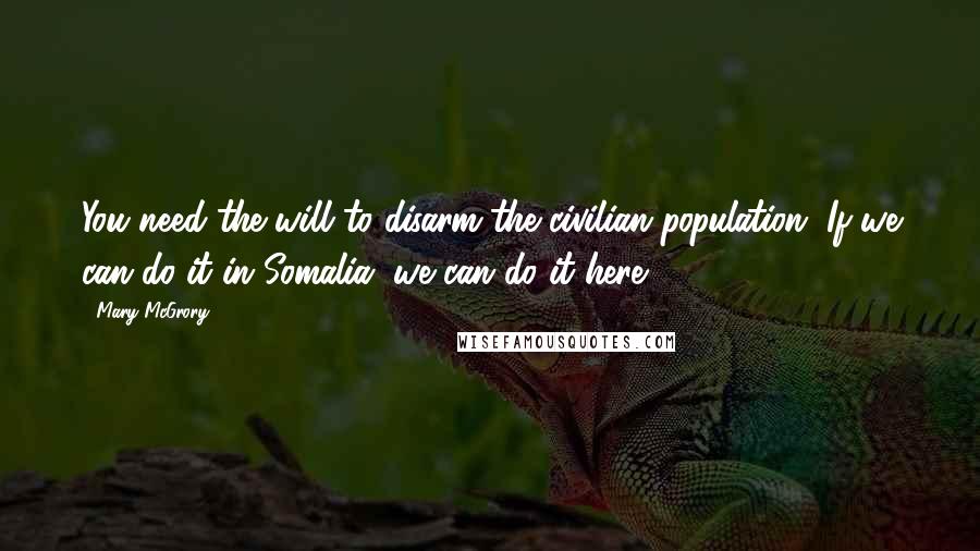 Mary McGrory Quotes: You need the will to disarm the civilian population. If we can do it in Somalia, we can do it here.