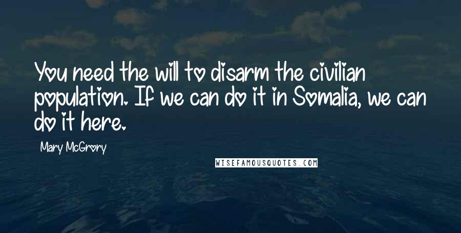 Mary McGrory Quotes: You need the will to disarm the civilian population. If we can do it in Somalia, we can do it here.
