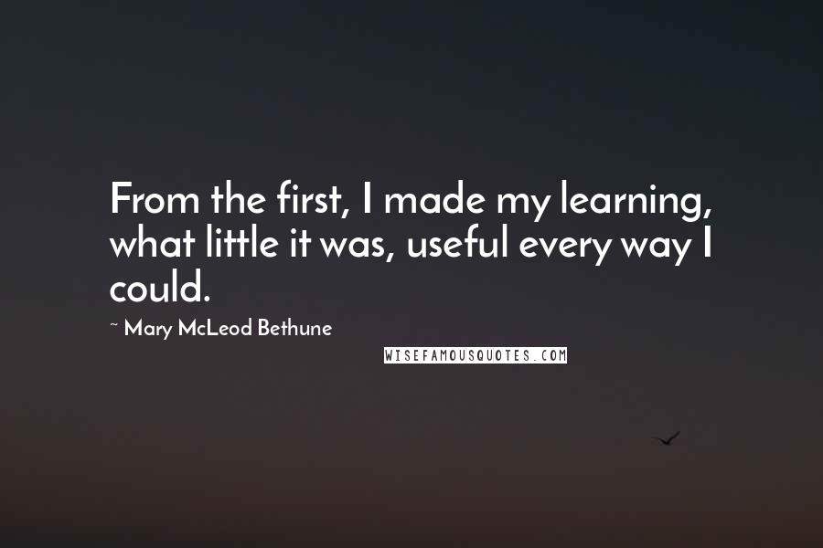 Mary McLeod Bethune Quotes: From the first, I made my learning, what little it was, useful every way I could.