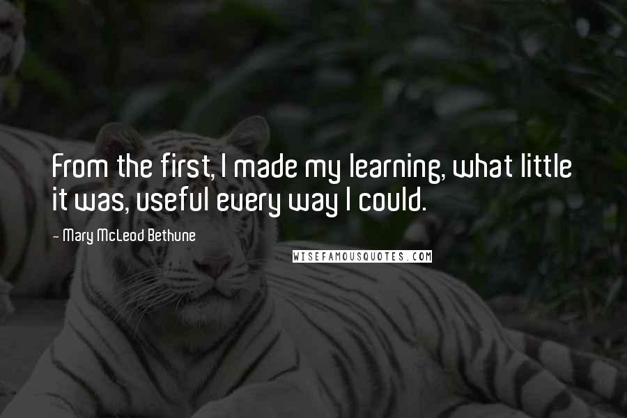 Mary McLeod Bethune Quotes: From the first, I made my learning, what little it was, useful every way I could.