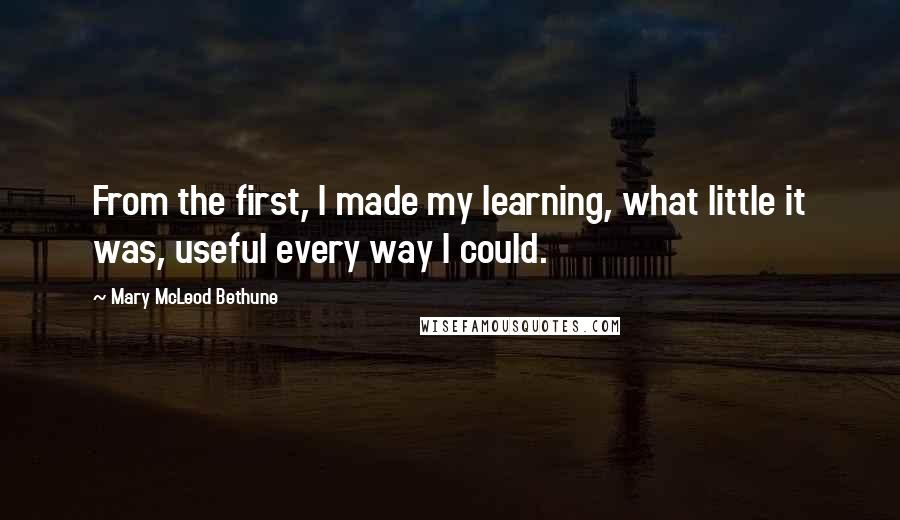 Mary McLeod Bethune Quotes: From the first, I made my learning, what little it was, useful every way I could.
