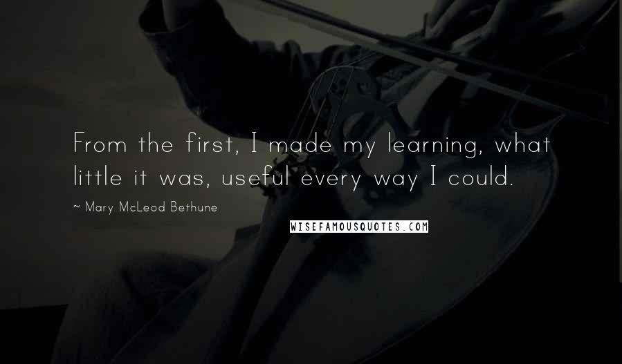 Mary McLeod Bethune Quotes: From the first, I made my learning, what little it was, useful every way I could.