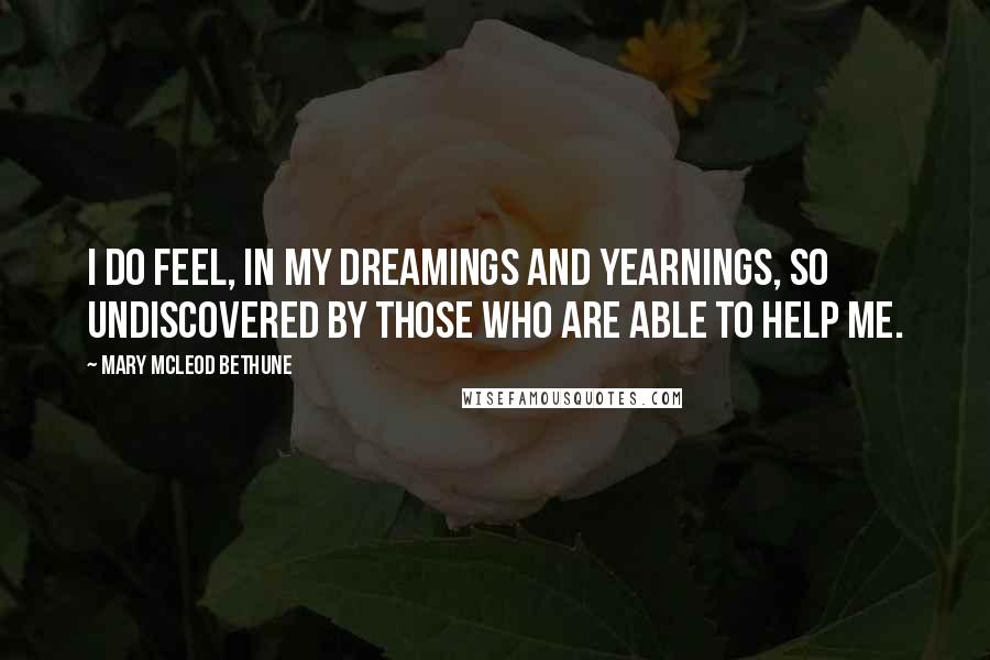 Mary McLeod Bethune Quotes: I do feel, in my dreamings and yearnings, so undiscovered by those who are able to help me.