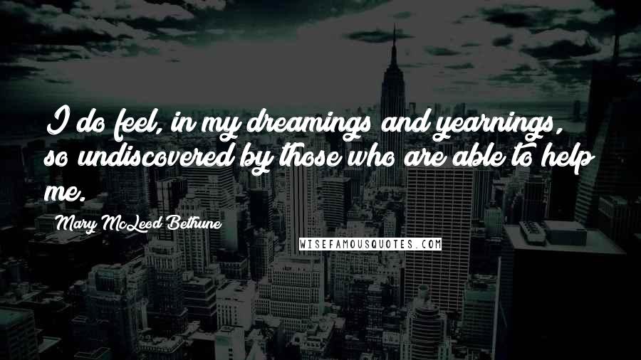Mary McLeod Bethune Quotes: I do feel, in my dreamings and yearnings, so undiscovered by those who are able to help me.