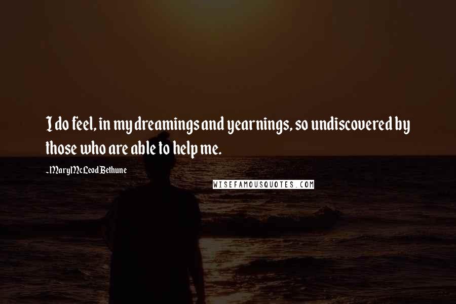 Mary McLeod Bethune Quotes: I do feel, in my dreamings and yearnings, so undiscovered by those who are able to help me.