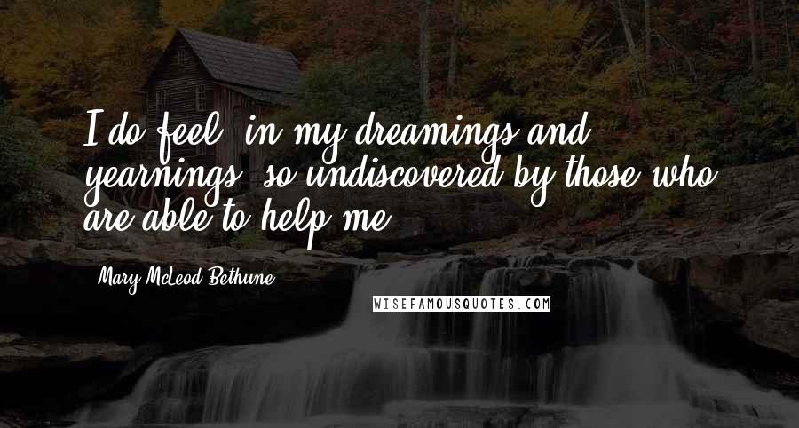 Mary McLeod Bethune Quotes: I do feel, in my dreamings and yearnings, so undiscovered by those who are able to help me.