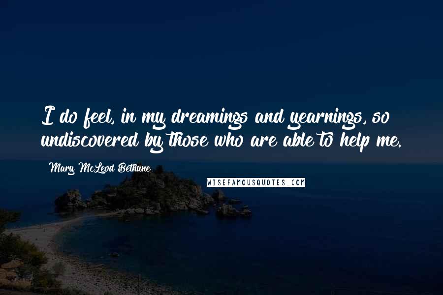 Mary McLeod Bethune Quotes: I do feel, in my dreamings and yearnings, so undiscovered by those who are able to help me.