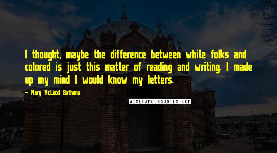 Mary McLeod Bethune Quotes: I thought, maybe the difference between white folks and colored is just this matter of reading and writing. I made up my mind I would know my letters.