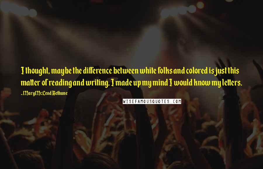 Mary McLeod Bethune Quotes: I thought, maybe the difference between white folks and colored is just this matter of reading and writing. I made up my mind I would know my letters.