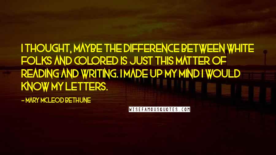 Mary McLeod Bethune Quotes: I thought, maybe the difference between white folks and colored is just this matter of reading and writing. I made up my mind I would know my letters.