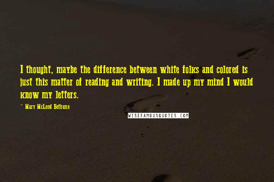 Mary McLeod Bethune Quotes: I thought, maybe the difference between white folks and colored is just this matter of reading and writing. I made up my mind I would know my letters.