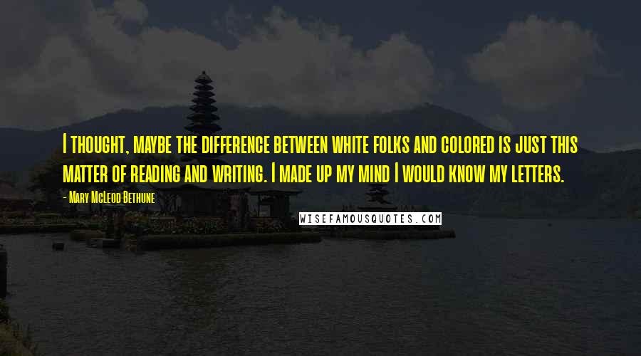 Mary McLeod Bethune Quotes: I thought, maybe the difference between white folks and colored is just this matter of reading and writing. I made up my mind I would know my letters.