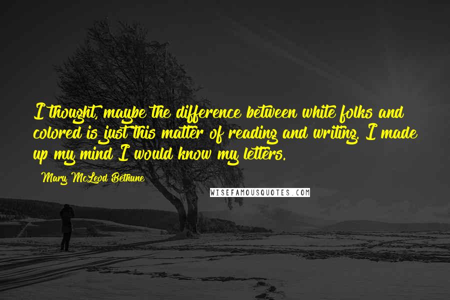 Mary McLeod Bethune Quotes: I thought, maybe the difference between white folks and colored is just this matter of reading and writing. I made up my mind I would know my letters.