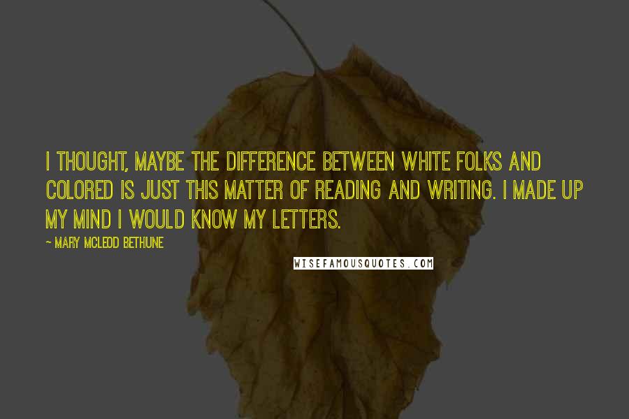 Mary McLeod Bethune Quotes: I thought, maybe the difference between white folks and colored is just this matter of reading and writing. I made up my mind I would know my letters.