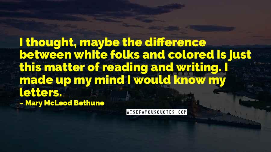 Mary McLeod Bethune Quotes: I thought, maybe the difference between white folks and colored is just this matter of reading and writing. I made up my mind I would know my letters.