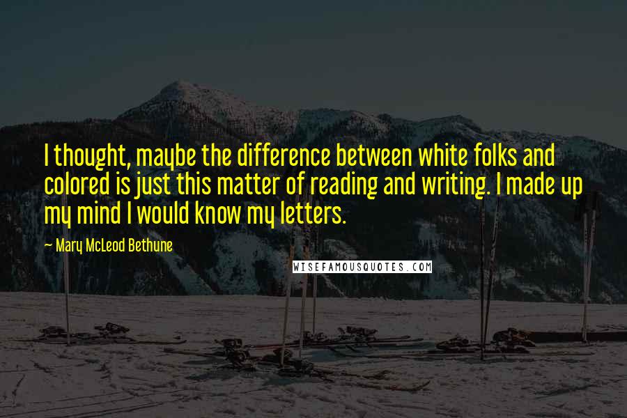 Mary McLeod Bethune Quotes: I thought, maybe the difference between white folks and colored is just this matter of reading and writing. I made up my mind I would know my letters.