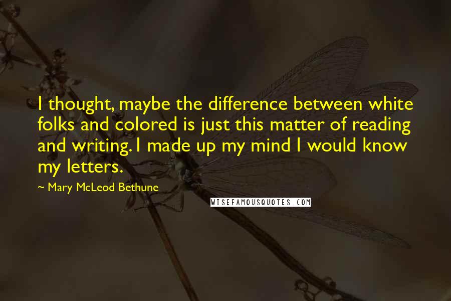 Mary McLeod Bethune Quotes: I thought, maybe the difference between white folks and colored is just this matter of reading and writing. I made up my mind I would know my letters.