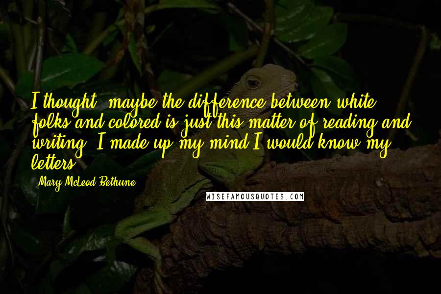 Mary McLeod Bethune Quotes: I thought, maybe the difference between white folks and colored is just this matter of reading and writing. I made up my mind I would know my letters.