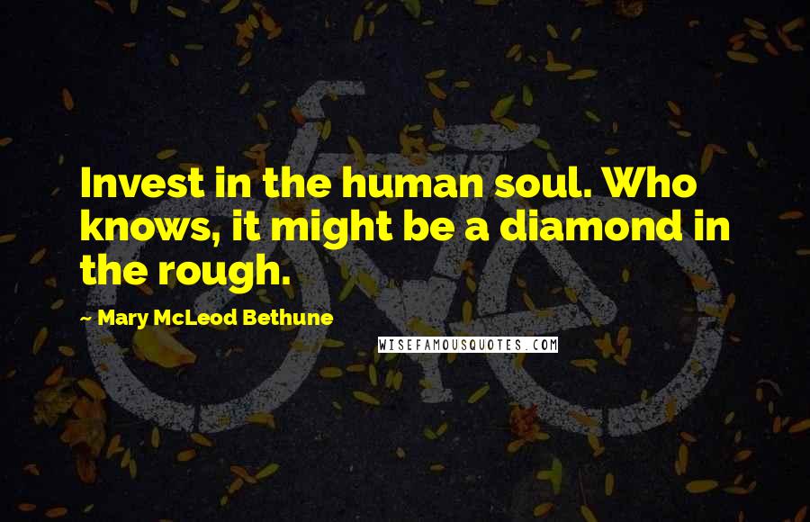 Mary McLeod Bethune Quotes: Invest in the human soul. Who knows, it might be a diamond in the rough.