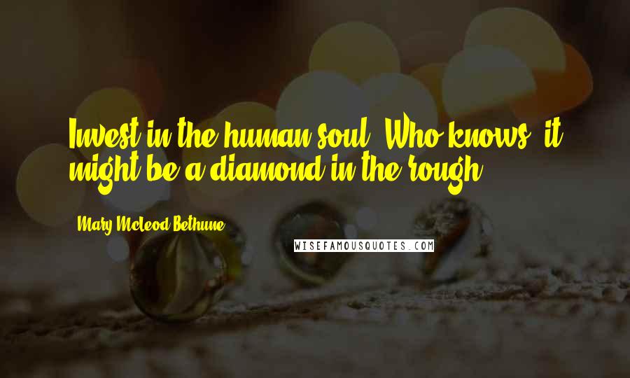 Mary McLeod Bethune Quotes: Invest in the human soul. Who knows, it might be a diamond in the rough.