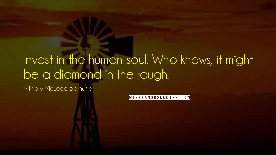 Mary McLeod Bethune Quotes: Invest in the human soul. Who knows, it might be a diamond in the rough.