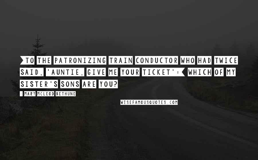 Mary McLeod Bethune Quotes: [To the patronizing train conductor who had twice said, 'Auntie, give me your ticket':] Which of my sister's sons are you?