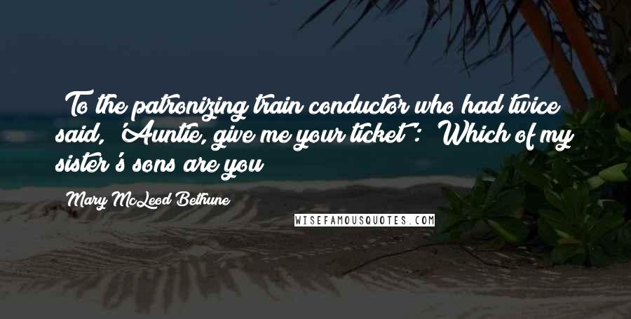 Mary McLeod Bethune Quotes: [To the patronizing train conductor who had twice said, 'Auntie, give me your ticket':] Which of my sister's sons are you?