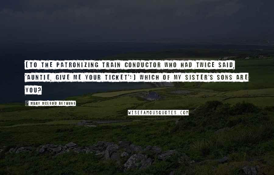 Mary McLeod Bethune Quotes: [To the patronizing train conductor who had twice said, 'Auntie, give me your ticket':] Which of my sister's sons are you?