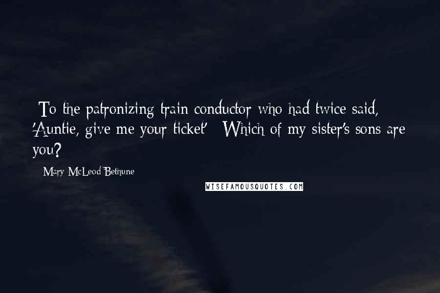 Mary McLeod Bethune Quotes: [To the patronizing train conductor who had twice said, 'Auntie, give me your ticket':] Which of my sister's sons are you?