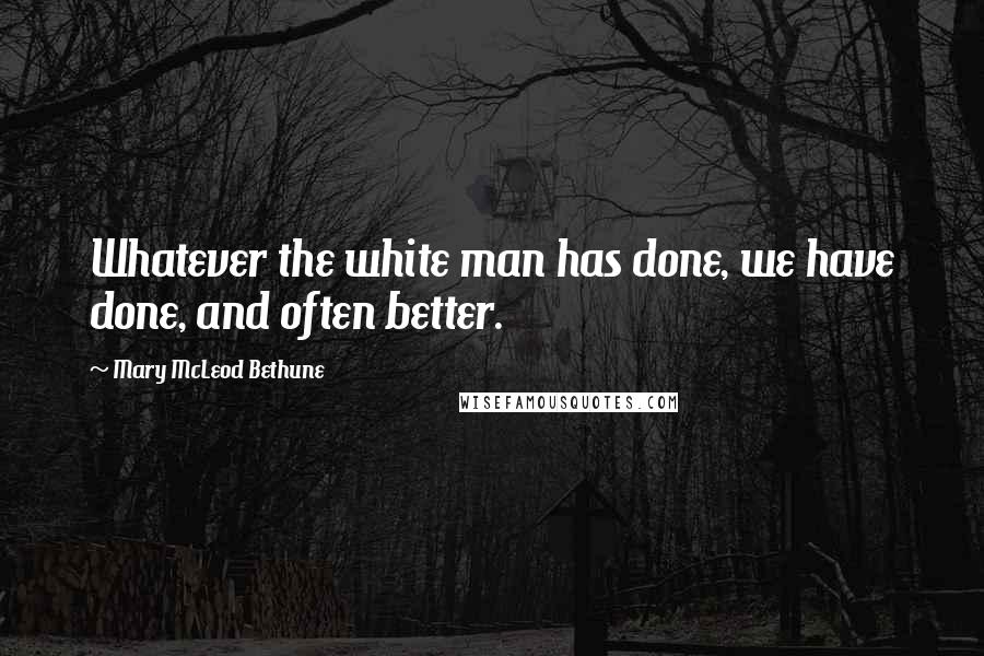 Mary McLeod Bethune Quotes: Whatever the white man has done, we have done, and often better.