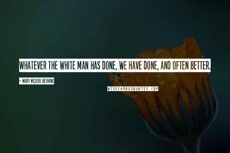 Mary McLeod Bethune Quotes: Whatever the white man has done, we have done, and often better.