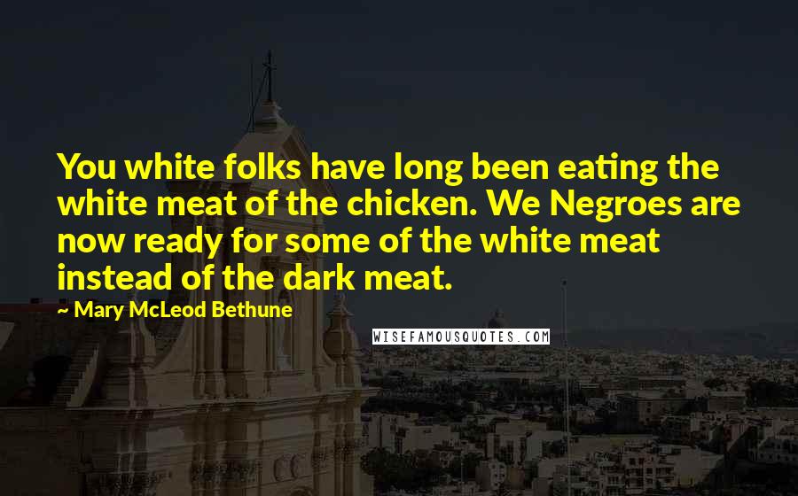 Mary McLeod Bethune Quotes: You white folks have long been eating the white meat of the chicken. We Negroes are now ready for some of the white meat instead of the dark meat.