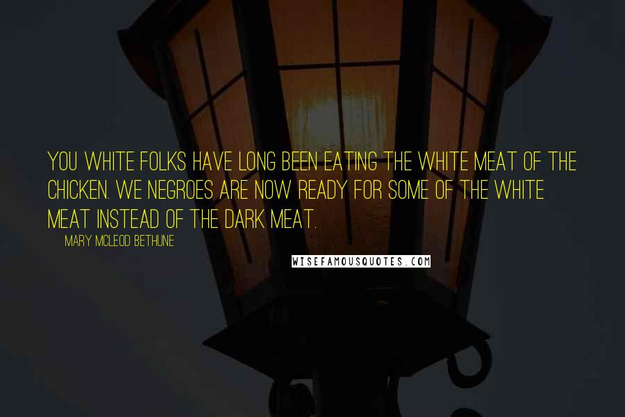 Mary McLeod Bethune Quotes: You white folks have long been eating the white meat of the chicken. We Negroes are now ready for some of the white meat instead of the dark meat.