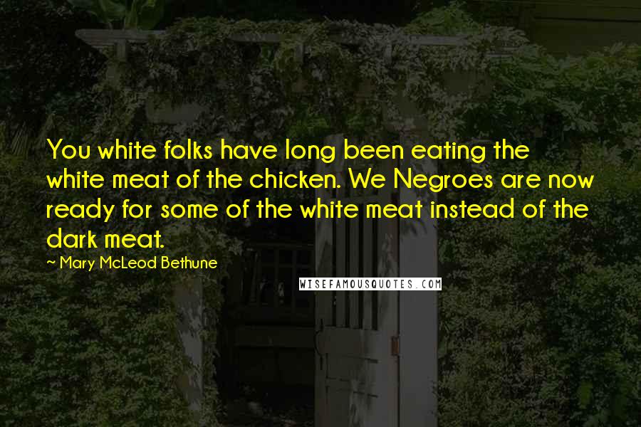 Mary McLeod Bethune Quotes: You white folks have long been eating the white meat of the chicken. We Negroes are now ready for some of the white meat instead of the dark meat.