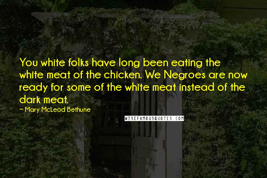 Mary McLeod Bethune Quotes: You white folks have long been eating the white meat of the chicken. We Negroes are now ready for some of the white meat instead of the dark meat.