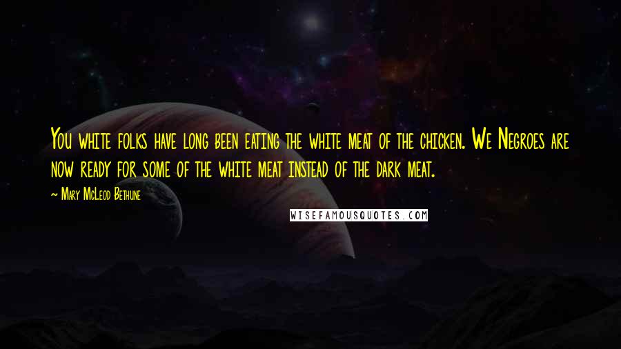 Mary McLeod Bethune Quotes: You white folks have long been eating the white meat of the chicken. We Negroes are now ready for some of the white meat instead of the dark meat.